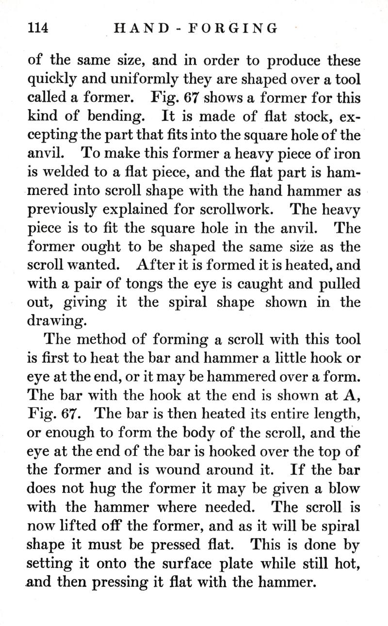 p.114	HAND-FORGING
of the same size, and in order to produce these quickly and uniformly they are shaped over a tool called a former. Fig. 67 shows a former for this kind of bending. It is made of flat stock, excepting the part that fits into the square hole of the anvil. To make this former a heavy piece of iron is welded to a flat piece, and the flat part is hammered into scroll shape with the hand hammer as previously explained for scrollwork. The heavy piece is to fit the square hole in the anvil. The former ought to be shaped the same size as the scroll wanted. After it is formed it is heated, and with a pair of tongs the eye is caught and pulled out, giving it the spiral shape shown in the drawing.
The method of forming a scroll with this tool is first to heat the bar and hammer a little hook or eye at the end, or it may be hammered over a form. The bar with the hook at the end is shown at A, Fig. 67. The bar is then heated its entire length, or enough to form the body of the scroll, and the eye at the end of the bar is hooked over the top of the former and is wound around it. If the bar does not hug the former it may be given a blow with the hammer where needed. The scroll is now lifted off the former, and as it will be spiral shape it must be pressed flat. This is done by setting it onto the surface plate while still hot, and then pressing it flat with the hammer.