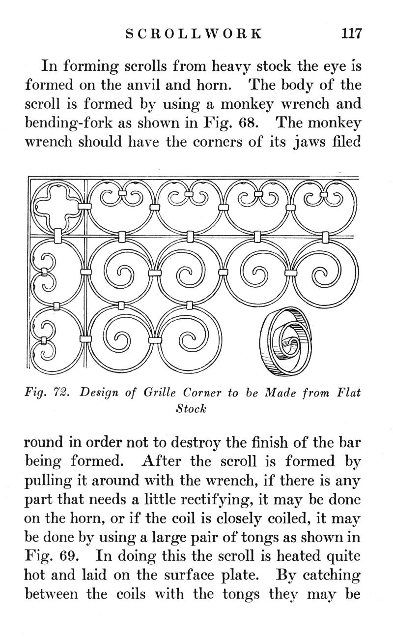 SCROLLWORK	117
In forming scrolls from heavy stock the eye is formed on the anvil and horn. The body of the scroll is formed by using a monkey wrench and bending-fork as shown in Fig. 68. The monkey wrench should have the corners of its jaws filed
Fig. 72.   Design of Grille Corner to be Made from Flat
Stock
round in order not to destroy the finish of the bar being formed. After the scroll is formed by pulling it around with the wrench, if there is any part that needs a little rectifying, it may be done on the horn, or if the coil is closely coiled, it may be done by using a large pair of tongs as shown in Fig. 69. In doing this the scroll is heated quite hot and laid on the surface plate. By catching between the coils with the tongs they may be