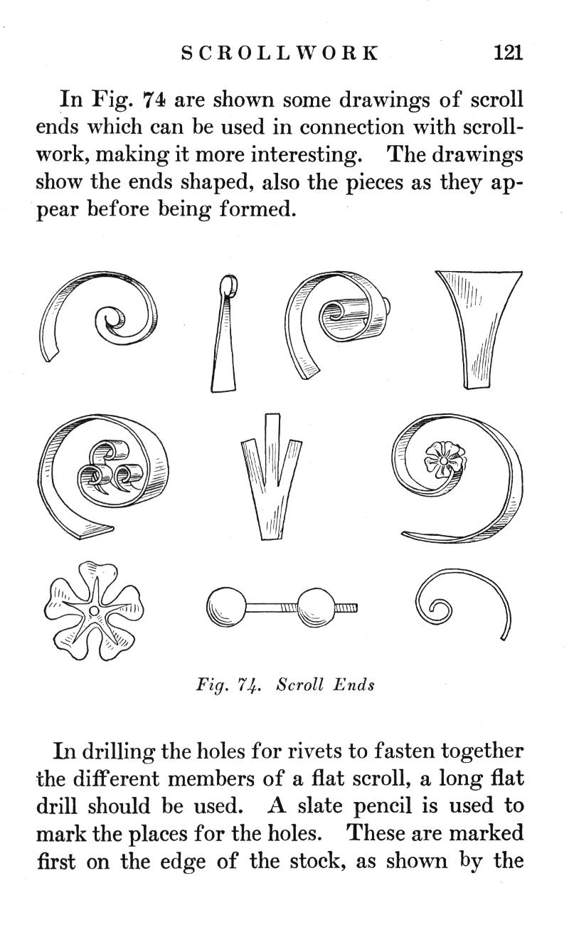SCROLLWORK
p.121

In Fig. 74 are shown some drawings of scroll ends which can be used in connection with scrollwork, making it more interesting. The drawings show the ends shaped, also the pieces as they appear before being formed.

Fig. 74.   Scroll Ends

In drilling the holes for rivets to fasten together the different members of a flat scroll, a long flat drill should be used. A slate pencil is used to mark the places for the holes. These are marked first on the edge of the stock, as shown by the