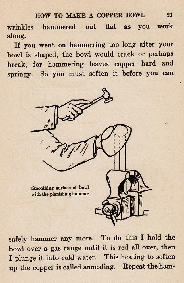 page 21,  Smoothing surface of bowl with planishing hammer. Round ended stake,  mushroom stake, hold the bowl over a gas range until it is red all over, then plunge it into cold water.  This softening is called annealing.