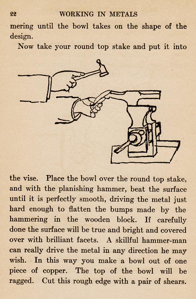 page 22,  Now take your round top stake and put it into the bench vise.  Place the bowl overn the round top stake and with the planishing hammer beta the surface until perfectly smooth, driving the metal just hard enough to flatten the bumps. Wooden block, surface will be true and bright and covered with brilliant facets.  skillful hammer-man, bowl, trim with shears
