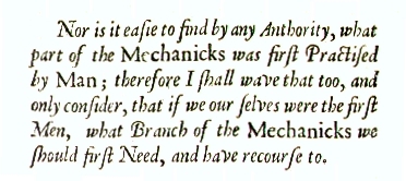 Nor is it easie to find by any Authority,  what part of the Mechanicks was first Practiced by Man: therefore I shall wave that too  and only consider,  that if we ourselves were the first Men,  what Branch of the Mechanicks we would first Need and have Recourse to.