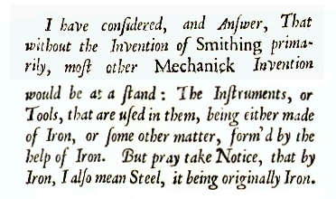 I have considered and Answer, That without the Invention of Smithing, primarily, most other Mechanick Invention would be at an end:  The Instruments, or Tools, that are used in them, being either made of Iron, or some other matter, form'd by the help of Iron.  But pray take Notice, that by Iron, I also mean steel, it being originally Iron.