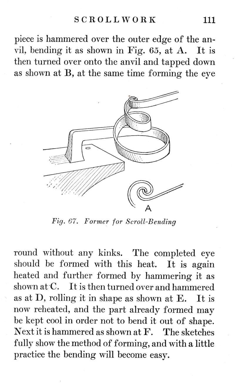 SCROLLWORK
p.111

piece is hammered over the outer edge of the anvil, bending it as shown in Fig. 65, at A. It is then turned over onto the anvil and tapped down as shown at B, at the same time forming the eye

Fig. 67.   Former for Scroll-Bending

round without any kinks. The completed eye should be formed with this heat. It is again heated and further formed by hammering it as shown at C. It is then turned over and hammered as at D, rolling it in shape as shown at E. It is now reheated, and the part already formed may be kept cool in order not to bend it out of shape. Next it is hammered as shown at F. The sketches fully show the method of forming, and with a little practice the bending will become easy.