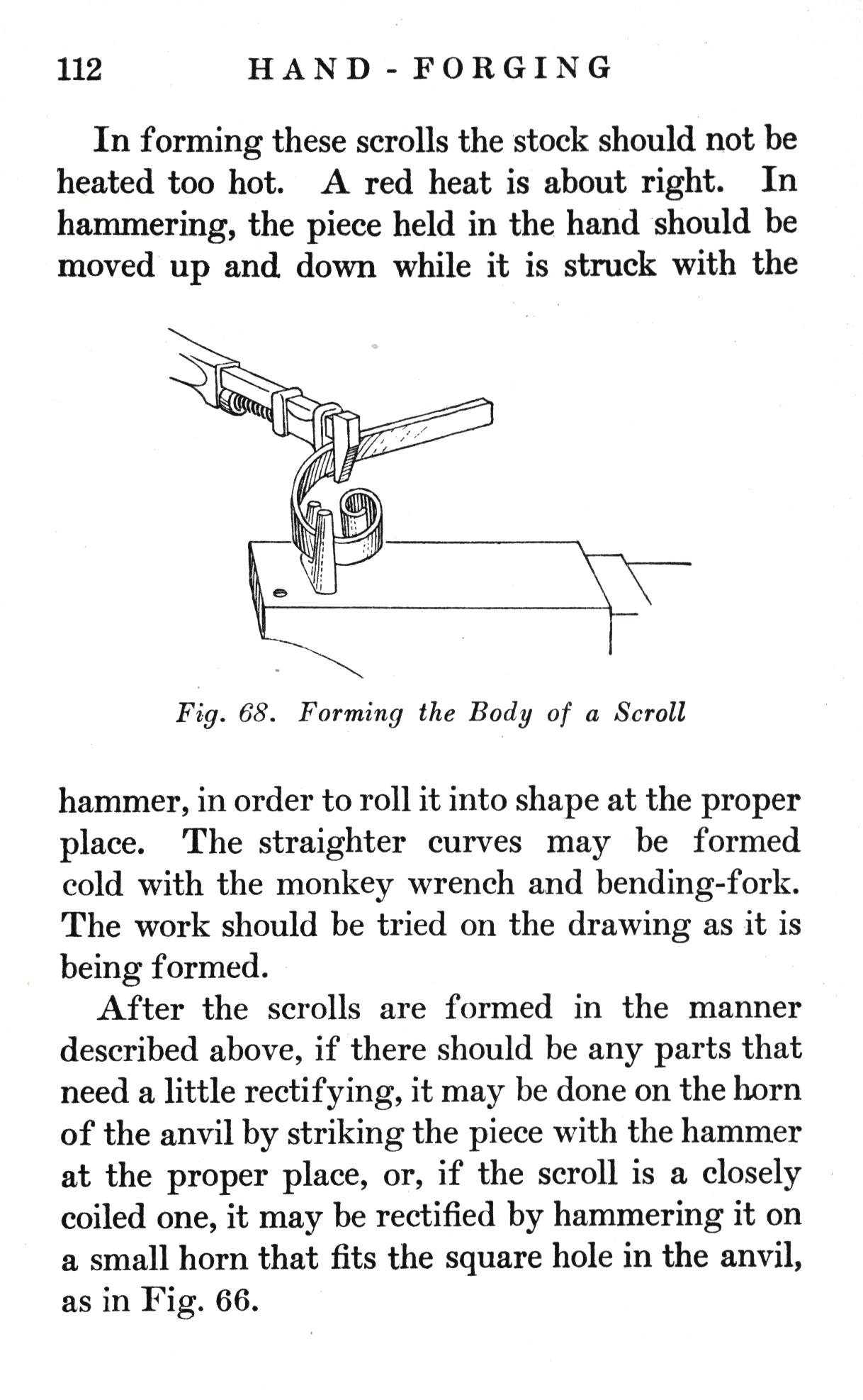 p.112	HAND-FORGING

In forming these scrolls the stock should not be heated too hot. A red heat is about right. In hammering, the piece held in the hand should be moved up and down while it is struck with the

Fig. 68.   Forming the Body of a Scroll

hammer, in order to roll it into shape at the proper place. The straighter curves may be formed cold with the monkey wrench and bending-fork. The work should be tried on the drawing as it is being formed.
After the scrolls are formed in the manner described above, if there should be any parts that need a little rectifying, it may be done on the horn of the anvil by striking the piece with the hammer at the proper place, or, if the scroll is a closely coiled one, it may be rectified by hammering it on a small horn that fits the square hole in the anvil, as in Fig. 66.